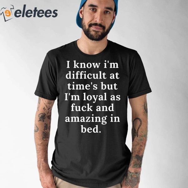 I Know I’m Difficult At Time’s But I’m Loyal As Fuck And Amazing In Bed Shirt
