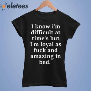 I Know Im Difficult At Times But Im Loyal As Fuck And Amazing In Bed Shirt 4
