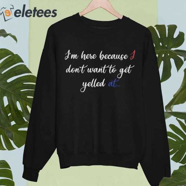 I’m Here Because I Don’t Want To Get Yelled At Shirt