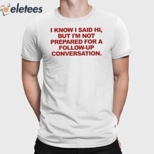 I Know I Said Hi But I'm Not Prepared For A Follow-Up Conversation Shirt
